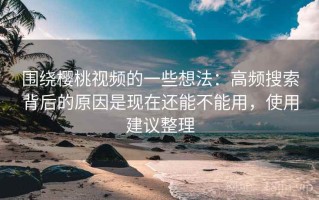 围绕樱桃视频的一些想法：高频搜索背后的原因是现在还能不能用，使用建议整理