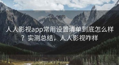 人人影视app常用设置清单到底怎么样？实测总结，人人影视咋样