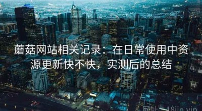 蘑菇网站相关记录：在日常使用中资源更新快不快，实测后的总结