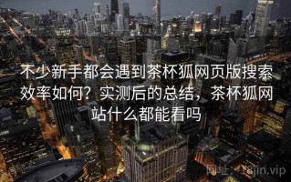 不少新手都会遇到茶杯狐网页版搜索效率如何？实测后的总结，茶杯狐网站什么都能看吗