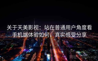 关于天美影视：站在普通用户角度看手机端体验如何，真实感受分享