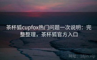 茶杯狐cupfox热门问题一次说明：完整整理，茶杯狐官方入口