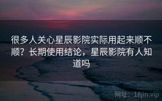 很多人关心星辰影院实际用起来顺不顺？长期使用结论，星辰影院有人知道吗