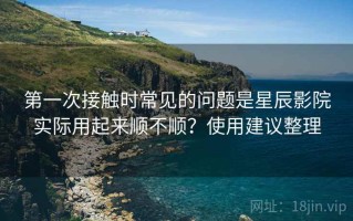 第一次接触时常见的问题是星辰影院实际用起来顺不顺？使用建议整理