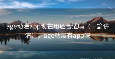 age动漫app现在用还合适吗（一篇讲清），age动漫有app吗