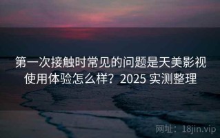 第一次接触时常见的问题是天美影视使用体验怎么样？2025 实测整理