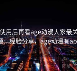 真实使用后再看age动漫大家最关心的问题：经验分享，age动漫有app吗