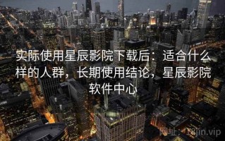实际使用星辰影院下载后：适合什么样的人群，长期使用结论，星辰影院软件中心
