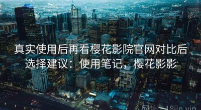 真实使用后再看樱花影院官网对比后选择建议：使用笔记，樱花影影