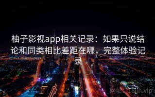 柚子影视app相关记录：如果只说结论和同类相比差距在哪，完整体验记录
