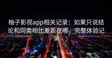 柚子影视app相关记录：如果只说结论和同类相比差距在哪，完整体验记录