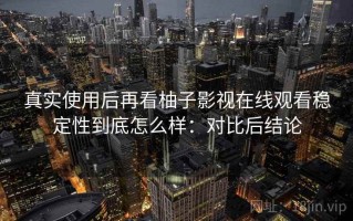 真实使用后再看柚子影视在线观看稳定性到底怎么样：对比后结论