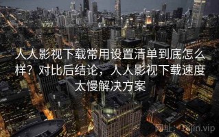 人人影视下载常用设置清单到底怎么样？对比后结论，人人影视下载速度太慢解决方案