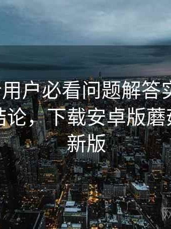 蘑菇tv新用户必看问题解答实测结果：对比后结论，下载安卓版蘑菇影视最新版