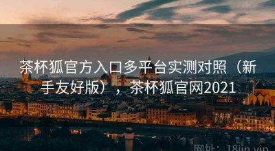 茶杯狐官方入口多平台实测对照（新手友好版），茶杯狐官网2021