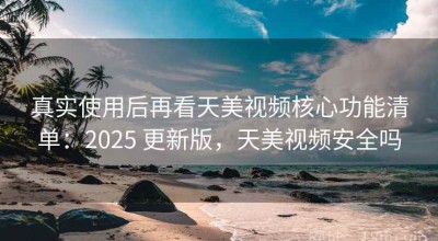 真实使用后再看天美视频核心功能清单：2025 更新版，天美视频安全吗