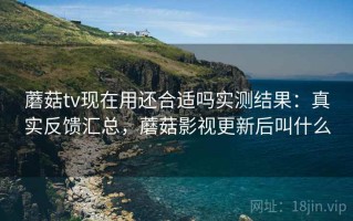 蘑菇tv现在用还合适吗实测结果：真实反馈汇总，蘑菇影视更新后叫什么