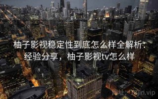 柚子影视稳定性到底怎么样全解析：经验分享，柚子影视tv怎么样