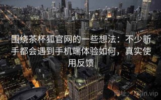围绕茶杯狐官网的一些想法：不少新手都会遇到手机端体验如何，真实使用反馈