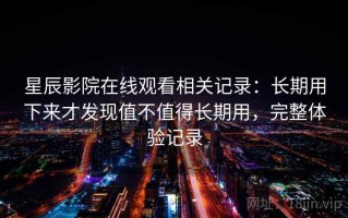 星辰影院在线观看相关记录：长期用下来才发现值不值得长期用，完整体验记录