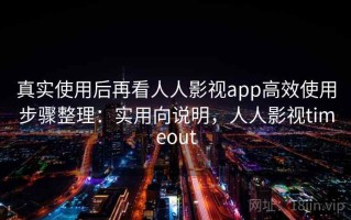 真实使用后再看人人影视app高效使用步骤整理：实用向说明，人人影视timeout