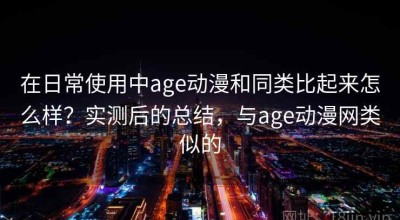 在日常使用中age动漫和同类比起来怎么样？实测后的总结，与age动漫网类似的
