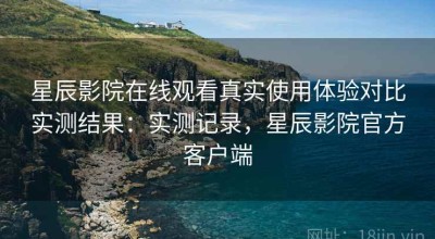 星辰影院在线观看真实使用体验对比实测结果：实测记录，星辰影院官方客户端