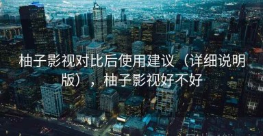 柚子影视对比后使用建议（详细说明版），柚子影视好不好