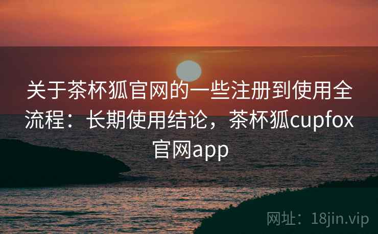 关于茶杯狐官网的一些注册到使用全流程：长期使用结论，茶杯狐cupfox官网app