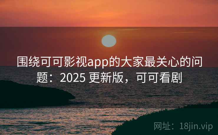围绕可可影视app的大家最关心的问题：2025 更新版，可可看剧