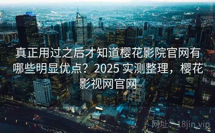 真正用过之后才知道樱花影院官网有哪些明显优点？2025 实测整理，樱花影视网官网