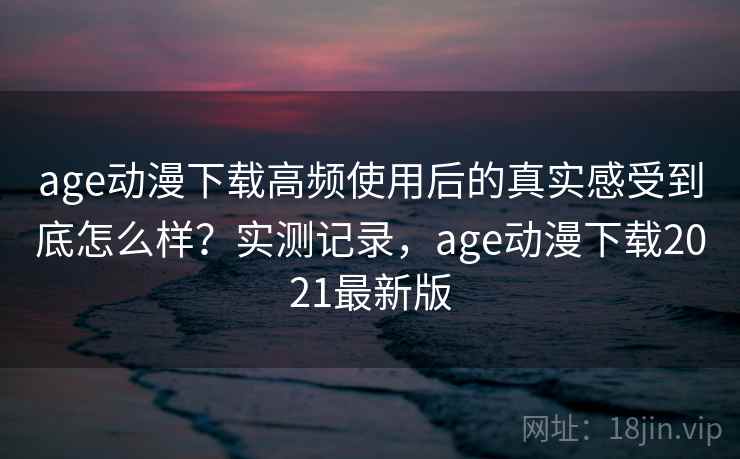 age动漫下载高频使用后的真实感受到底怎么样？实测记录，age动漫下载2021最新版