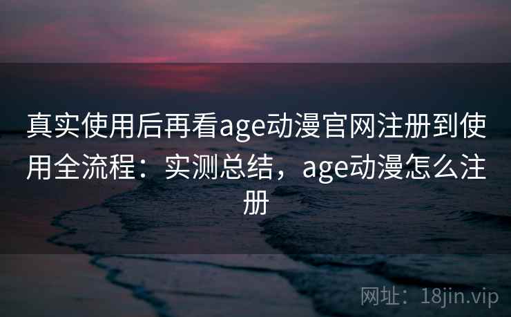真实使用后再看age动漫官网注册到使用全流程：实测总结，age动漫怎么注册