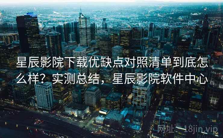 星辰影院下载优缺点对照清单到底怎么样？实测总结，星辰影院软件中心