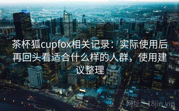 茶杯狐cupfox相关记录：实际使用后再回头看适合什么样的人群，使用建议整理