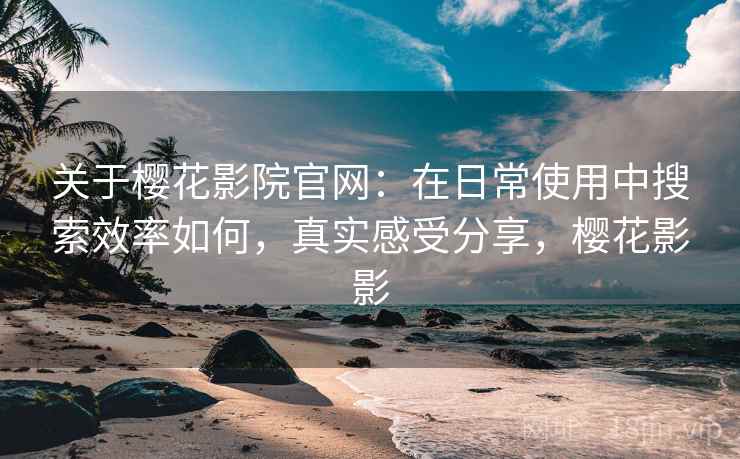 关于樱花影院官网：在日常使用中搜索效率如何，真实感受分享，樱花影影