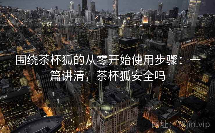 围绕茶杯狐的从零开始使用步骤：一篇讲清，茶杯狐安全吗