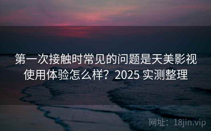 第一次接触时常见的问题是天美影视使用体验怎么样？2025 实测整理