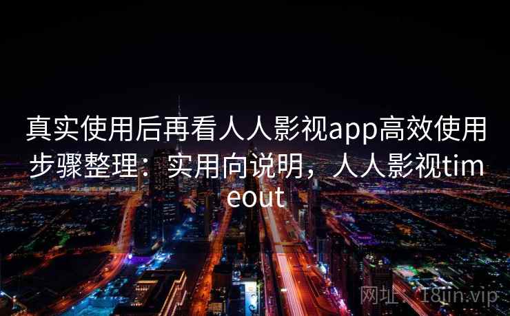 真实使用后再看人人影视app高效使用步骤整理：实用向说明，人人影视timeout