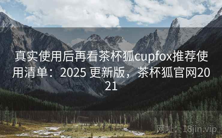 真实使用后再看茶杯狐cupfox推荐使用清单：2025 更新版，茶杯狐官网2021