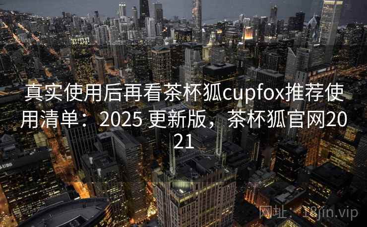 真实使用后再看茶杯狐cupfox推荐使用清单：2025 更新版，茶杯狐官网2021