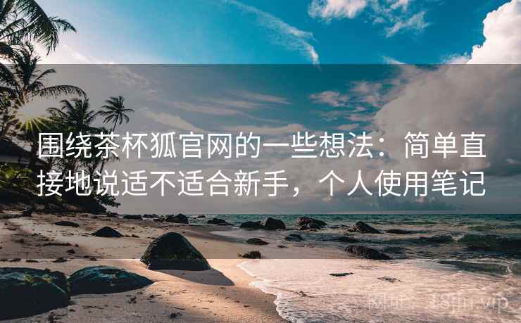 围绕茶杯狐官网的一些想法：简单直接地说适不适合新手，个人使用笔记