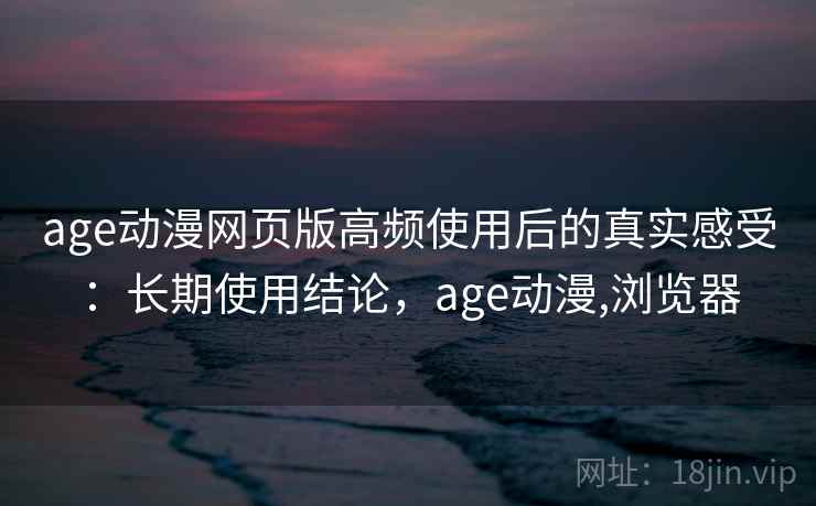age动漫网页版高频使用后的真实感受：长期使用结论，age动漫,浏览器
