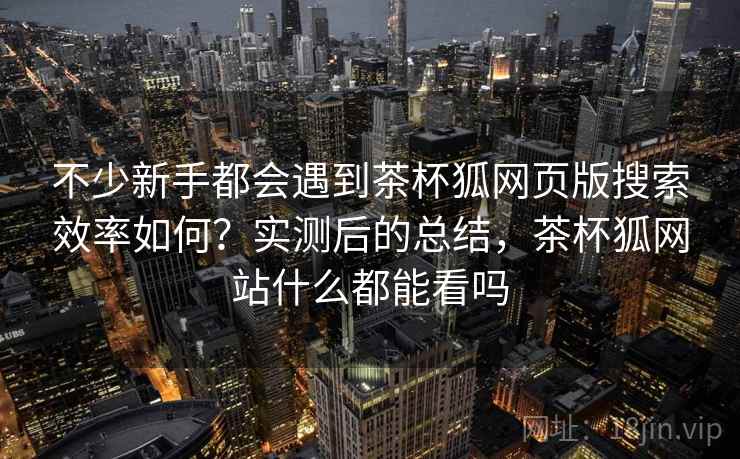 不少新手都会遇到茶杯狐网页版搜索效率如何？实测后的总结，茶杯狐网站什么都能看吗