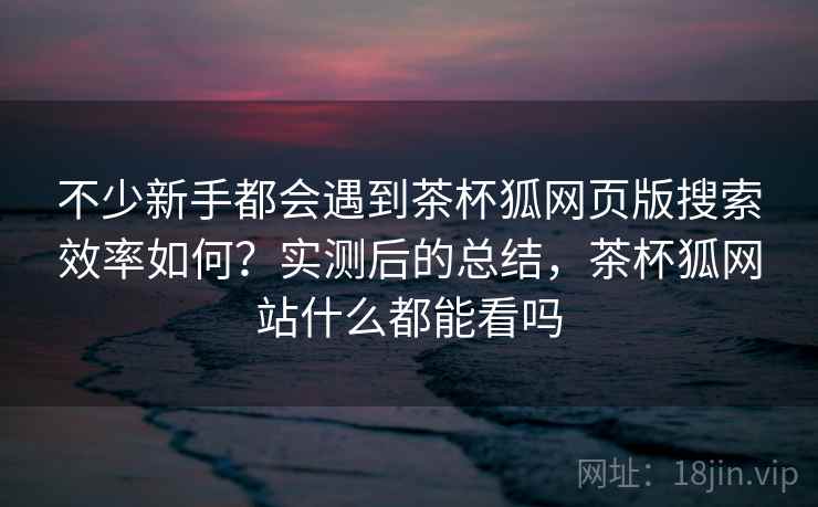 不少新手都会遇到茶杯狐网页版搜索效率如何？实测后的总结，茶杯狐网站什么都能看吗