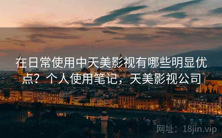在日常使用中天美影视有哪些明显优点？个人使用笔记，天美影视公司