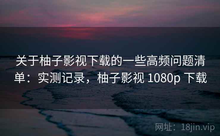 关于柚子影视下载的一些高频问题清单：实测记录，柚子影视 1080p 下载