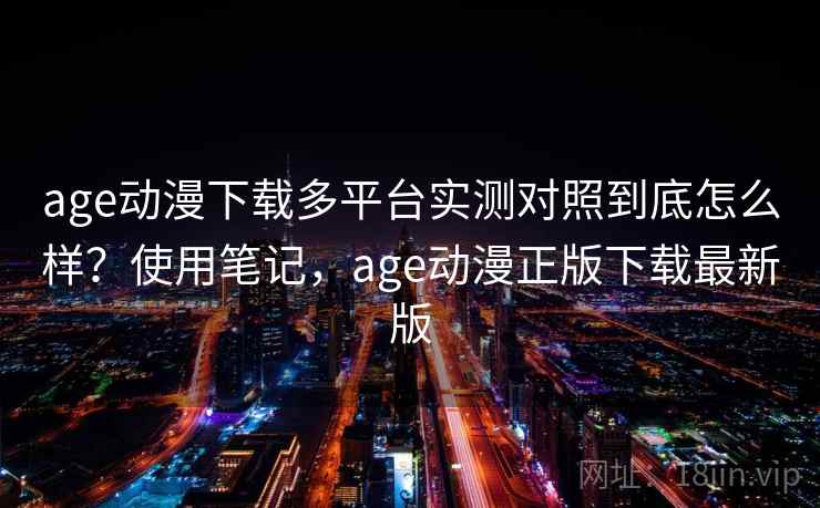 age动漫下载多平台实测对照到底怎么样？使用笔记，age动漫正版下载最新版