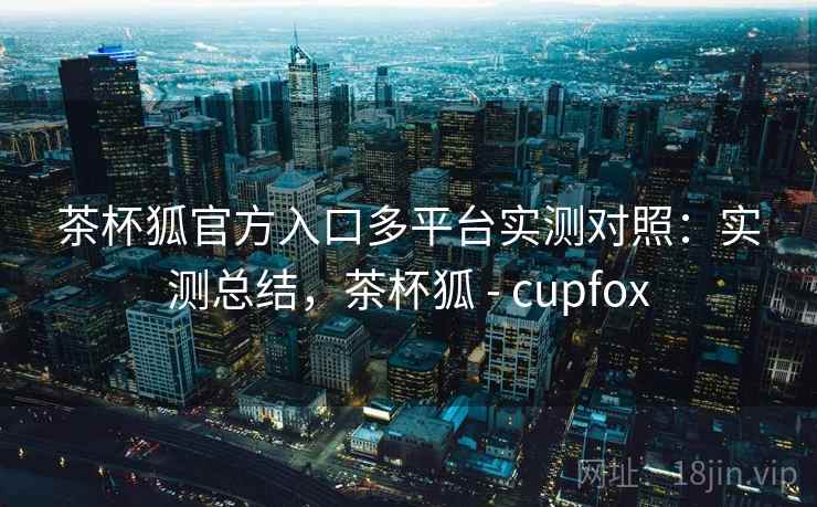 茶杯狐官方入口多平台实测对照：实测总结，茶杯狐 - cupfox