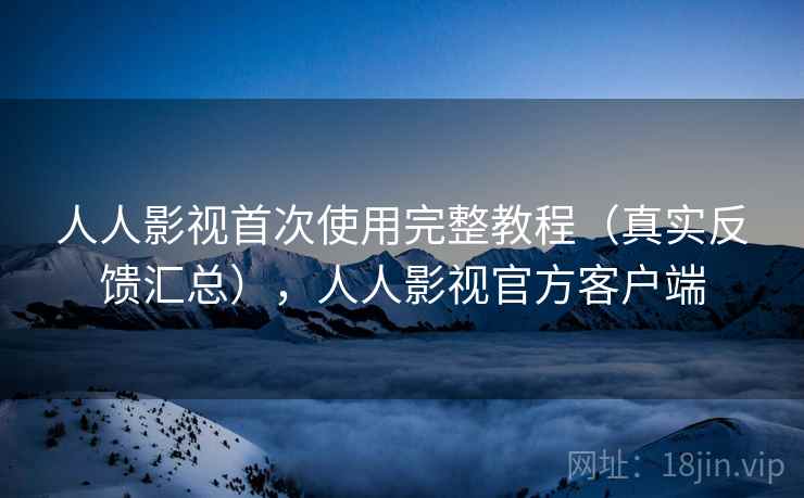 人人影视首次使用完整教程（真实反馈汇总），人人影视官方客户端